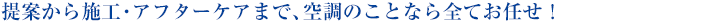 提案から施工・アフターケアまで、
空調のことなら全てお任せ!
